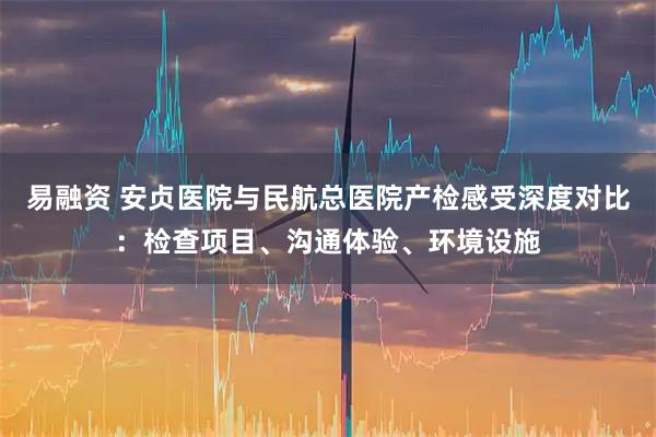 易融资 安贞医院与民航总医院产检感受深度对比：检查项目、沟通体验、环境设施
