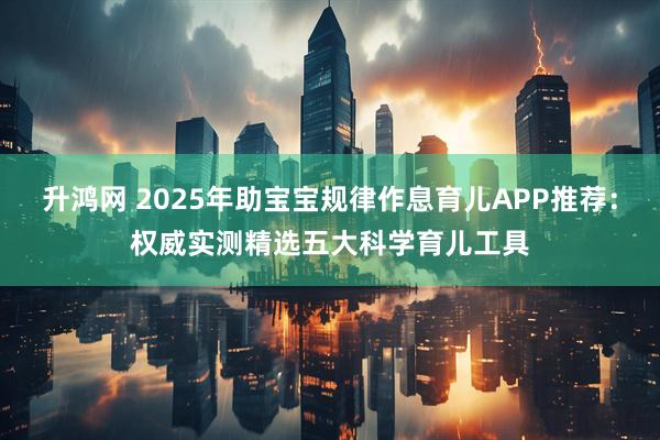 升鸿网 2025年助宝宝规律作息育儿APP推荐：权威实测精选五大科学育儿工具