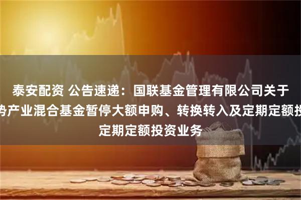 泰安配资 公告速递：国联基金管理有限公司关于国联优势产业混合基金暂停大额申购、转换转入及定期定额投资业务