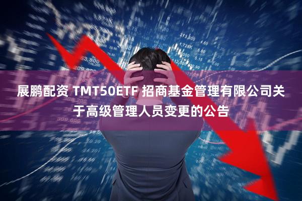 展鹏配资 TMT50ETF 招商基金管理有限公司关于高级管理人员变更的公告