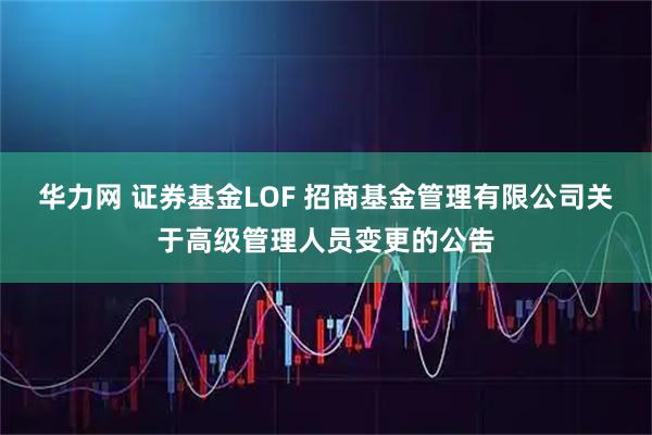 华力网 证券基金LOF 招商基金管理有限公司关于高级管理人员变更的公告
