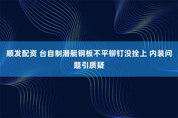 顺发配资 台自制潜艇钢板不平铆钉没拴上 内装问题引质疑