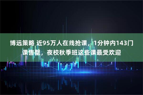 博远策略 近95万人在线抢课，1分钟内143门课售罄，夜校秋季班这些课最受欢迎