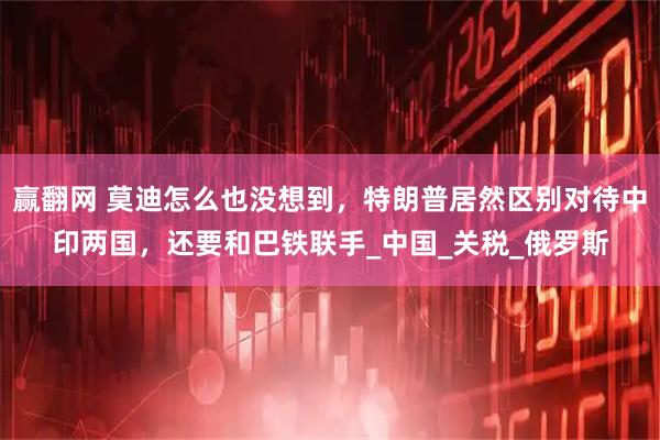 赢翻网 莫迪怎么也没想到，特朗普居然区别对待中印两国，还要和巴铁联手_中国_关税_俄罗斯