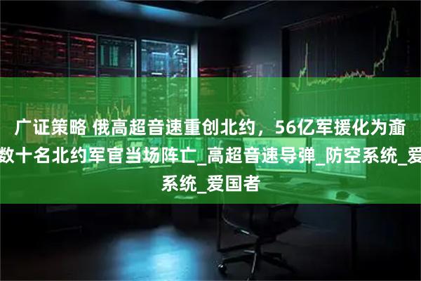 广证策略 俄高超音速重创北约,56亿军援化为齑粉,数十名北约军官当场阵亡_高超音速导弹_防空系统_爱国者