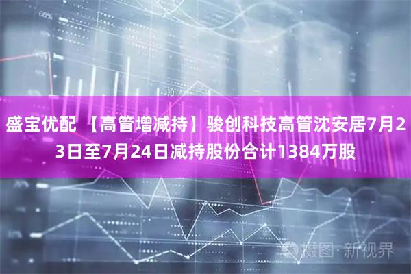 盛宝优配 【高管增减持】骏创科技高管沈安居7月23日至7月24日减持股份合计1384万股