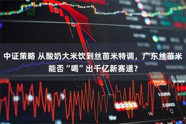 中证策略 从酸奶大米饮到丝苗米特调，广东丝苗米能否“喝”出千亿新赛道？