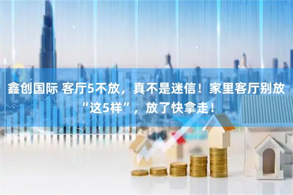 鑫创国际 客厅5不放，真不是迷信！家里客厅别放“这5样”，放了快拿走！