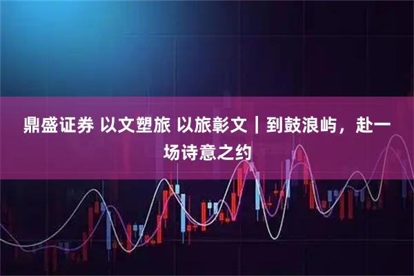 鼎盛证券 以文塑旅 以旅彰文｜到鼓浪屿，赴一场诗意之约