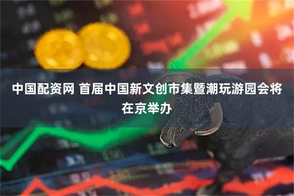 中国配资网 首届中国新文创市集暨潮玩游园会将在京举办