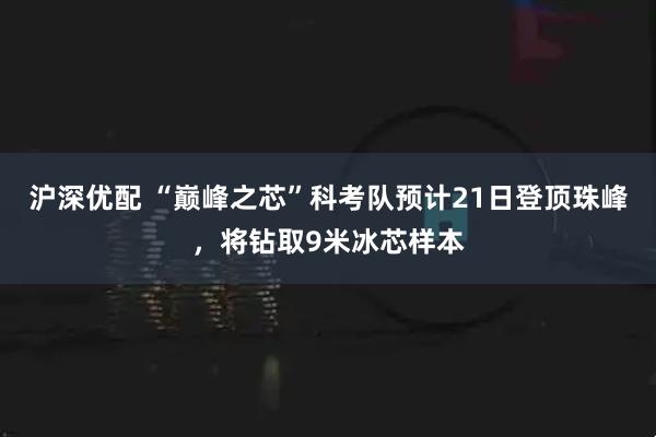 沪深优配 “巅峰之芯”科考队预计21日登顶珠峰，将钻取9米冰芯样本