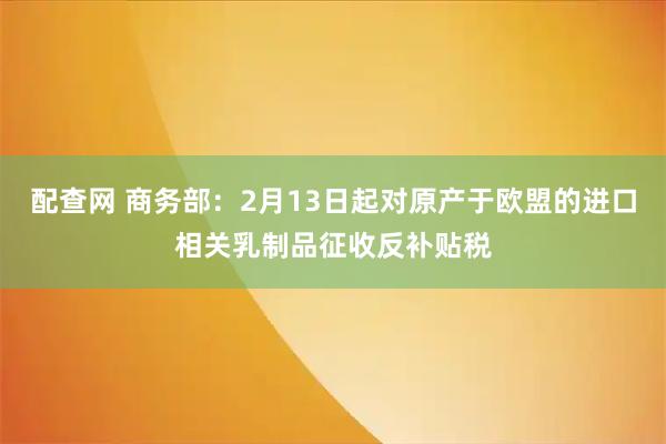 配查网 商务部：2月13日起对原产于欧盟的进口相关乳制品征收反补贴税