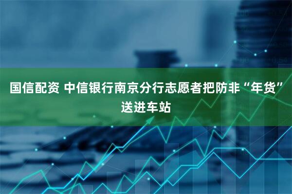 国信配资 中信银行南京分行志愿者把防非“年货”送进车站