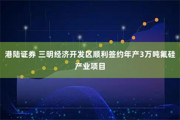 港陆证券 三明经济开发区顺利签约年产3万吨氟硅产业项目