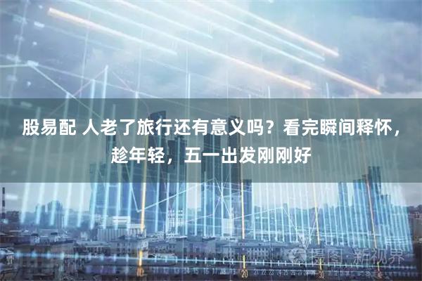 股易配 人老了旅行还有意义吗？看完瞬间释怀，趁年轻，五一出发刚刚好