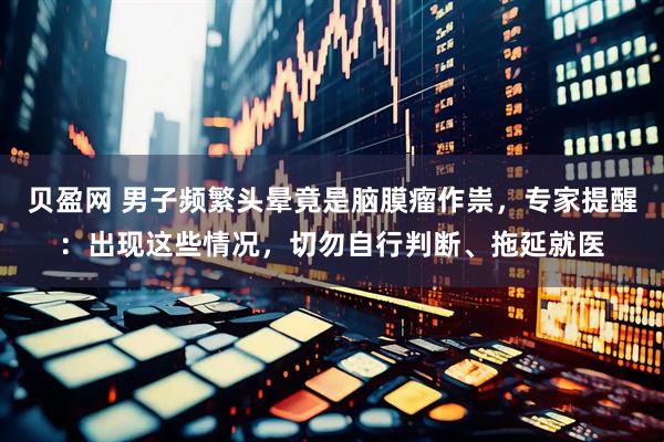 贝盈网 男子频繁头晕竟是脑膜瘤作祟，专家提醒：出现这些情况，切勿自行判断、拖延就医