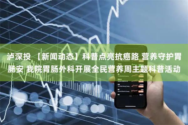泸深投 【新闻动态】科普点亮抗癌路 营养守护胃肠安 我院胃肠外科开展全民营养周主题科普活动