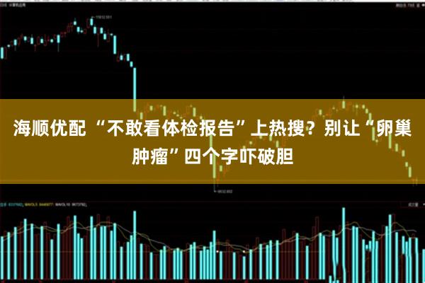 海顺优配 “不敢看体检报告”上热搜？别让“卵巢肿瘤”四个字吓破胆