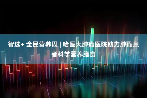 智选+ 全民营养周 | 哈医大肿瘤医院助力肿瘤患者科学营养膳食