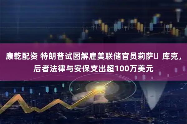 康乾配资 特朗普试图解雇美联储官员莉萨・库克，后者法律与安保支出超100万美元