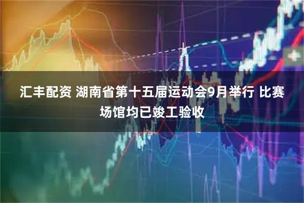 汇丰配资 湖南省第十五届运动会9月举行 比赛场馆均已竣工验收