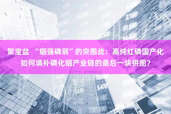 聚宝盆  “铟强磷弱”的突围战：高纯红磷国产化如何填补磷化铟产业链的最后一块拼图？