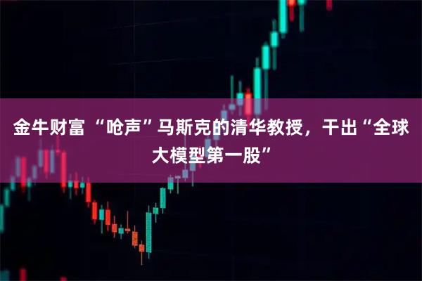 金牛财富 “呛声”马斯克的清华教授,干出“全球大模型第一股”