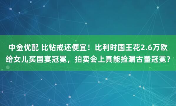 中金优配 比钻戒还便宜!比利时国王花2.6万欧给女儿买国宴冠冕,拍卖会上真能捡漏古董冠冕?