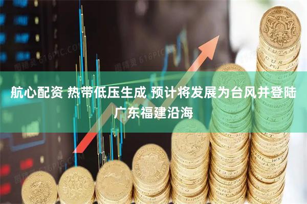 航心配资 热带低压生成 预计将发展为台风并登陆广东福建沿海