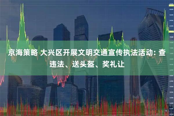 京海策略 大兴区开展文明交通宣传执法活动: 查违法、送头盔、奖礼让