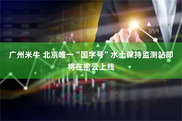广州米牛 北京唯一“国字号”水土保持监测站即将在密云上线