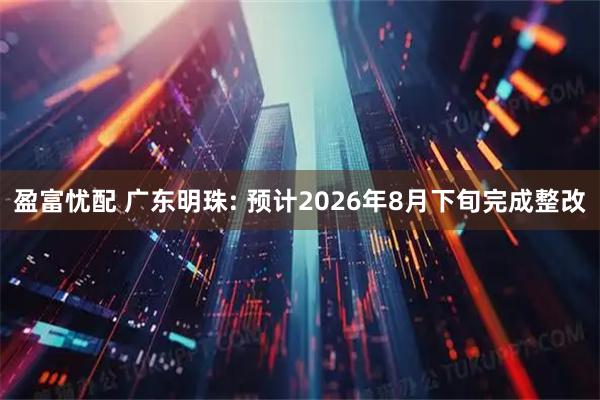 盈富忧配 广东明珠: 预计2026年8月下旬完成整改