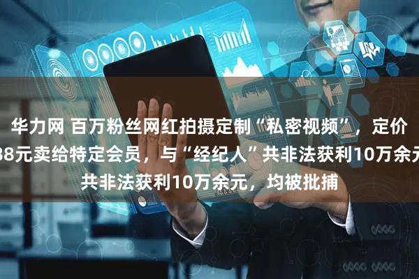 华力网 百万粉丝网红拍摄定制“私密视频”，定价520元和1388元卖给特定会员，与“经纪人”共非法获利10万余元，均被批捕