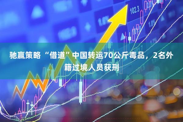 驰赢策略 “借道”中国转运70公斤毒品，2名外籍过境人员获刑